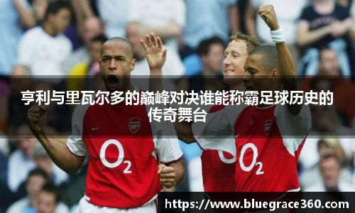 亨利与里瓦尔多的巅峰对决谁能称霸足球历史的传奇舞台