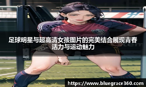 足球明星与超高清女孩图片的完美结合展现青春活力与运动魅力
